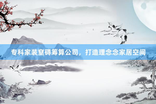 专科家装窒碍筹算公司，打造理念念家居空间